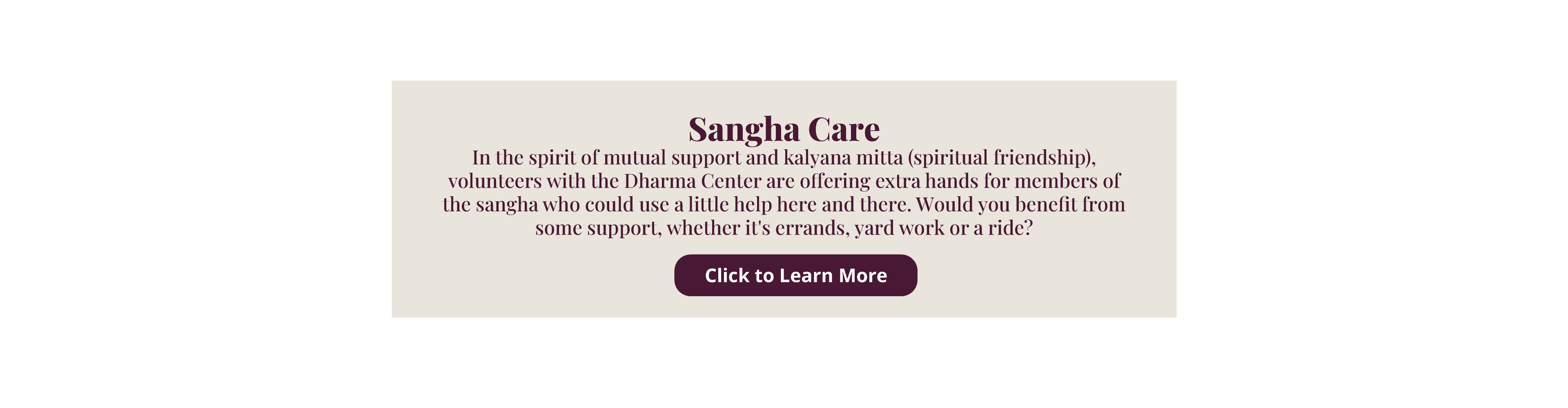 Sangha Care In the spirit of mutual support and kalyana mitta (spiritual friendship), volunteers with the Dharma Center are offering extra hands for members of the sangha who could use a little help here and there. Would you benefit from some support, whether it's errands, yard work or a ride? click here to learn more