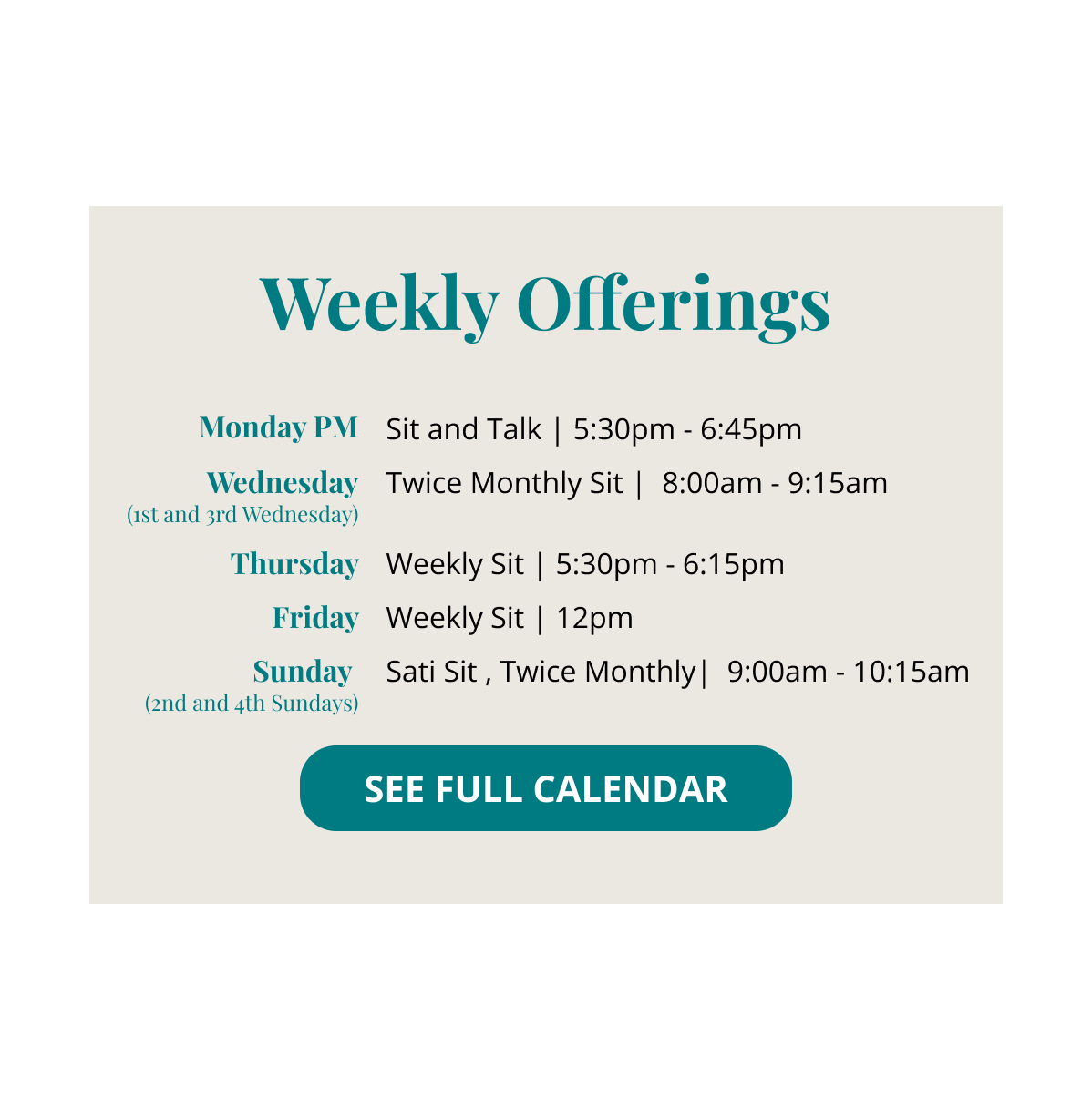 Weekly Offerings: Monday Evening Sit and Talk 5:30 - 6:45 Twice Monthly Wednesday Morning Sit (1st and 3rd Wednesday) 800 - 9:15 Thursday Evening Weekly Sit 5:30 - 6:15 Friday Weekly Sit Noon Sati Sunday 2nd and 4th Sundays 9:00- 10:15