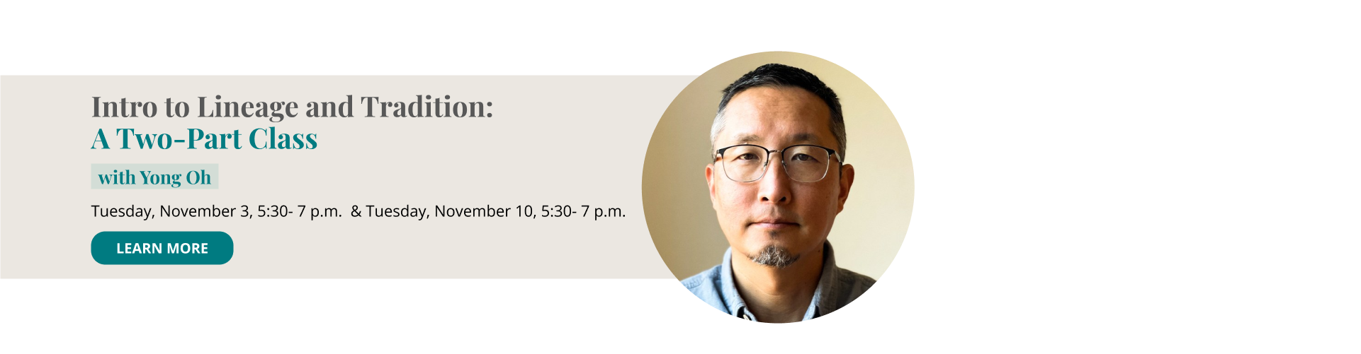 Intro to Lineage and Tradition: A Two-Part Class with Yong Oh Tuesday, November 3, 5:30-7:00 p.m. MT -The 3 Main Schools—Theravada, Mahayana, Vajrayana Tuesday, November 10, 5:30-7:00 p.m. MT -Theravada/Insight—Burmese, Thai Forest traditions Learn More